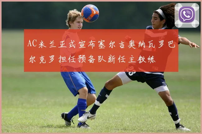 AC米兰正式宣布塞尔吉奥纳瓦罗巴尔克罗担任预备队新任主教练