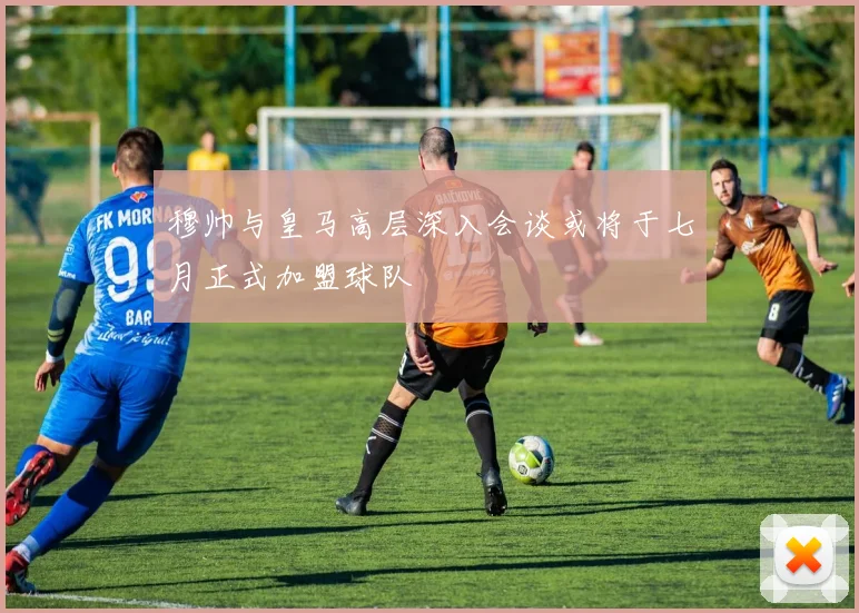 穆帅与皇马高层深入会谈或将于七月正式加盟球队