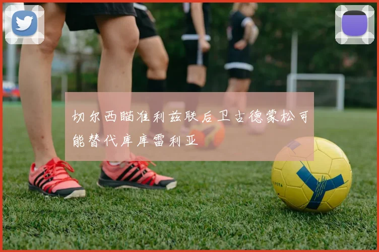 切尔西瞄准利兹联后卫古德蒙松可能替代库库雷利亚
