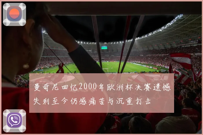 曼奇尼回忆2000年欧洲杯决赛遗憾失利至今仍感痛苦与沉重打击