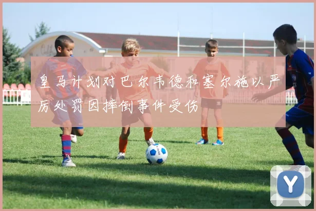 皇马计划对巴尔韦德和塞尔施以严厉处罚因摔倒事件受伤