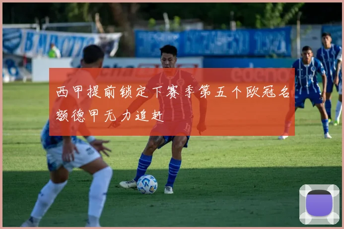 西甲提前锁定下赛季第五个欧冠名额德甲无力追赶