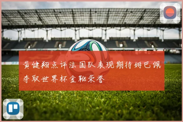 黄健翔点评法国队表现期待姆巴佩夺取世界杯金靴荣誉