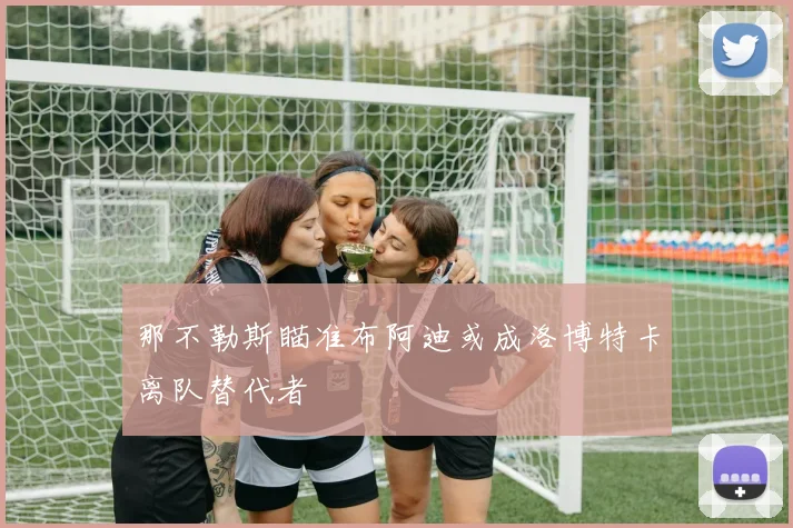 那不勒斯瞄准布阿迪或成洛博特卡离队替代者
