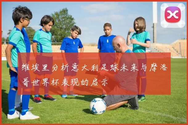 维埃里分析意大利足球未来与摩洛哥世界杯表现的启示