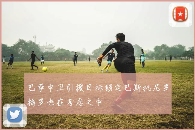 巴萨中卫引援目标锁定巴斯托尼罗梅罗也在考虑之中
