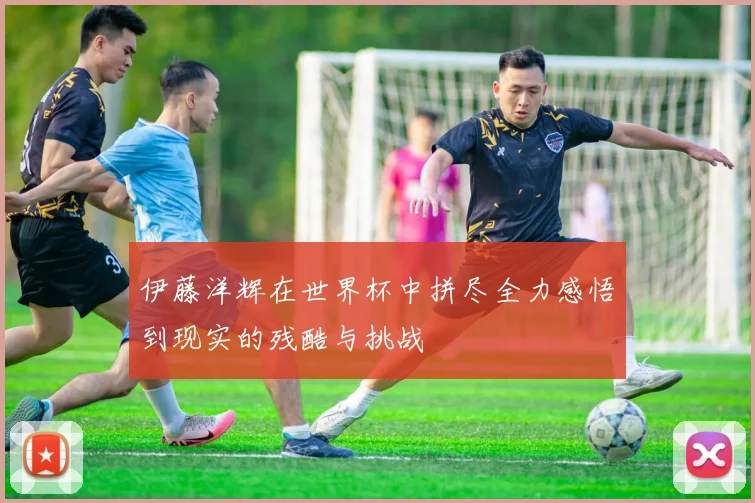 伊藤洋辉在世界杯中拼尽全力感悟到现实的残酷与挑战