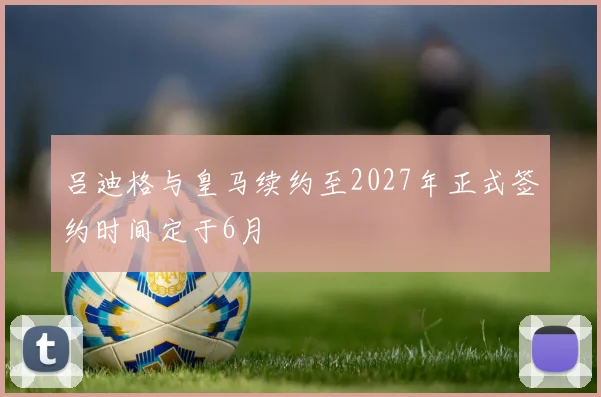吕迪格与皇马续约至2027年正式签约时间定于6月