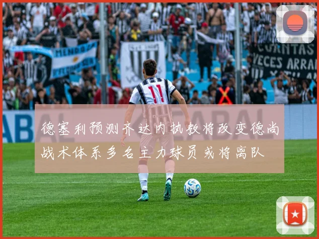 德塞利预测齐达内执教将改变德尚战术体系多名主力球员或将离队