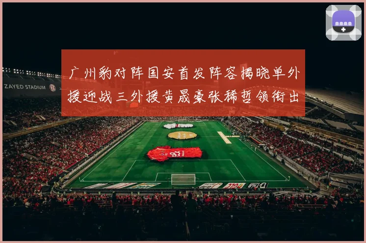 广州豹对阵国安首发阵容揭晓单外援迎战三外援黄晟豪张稀哲领衔出战
