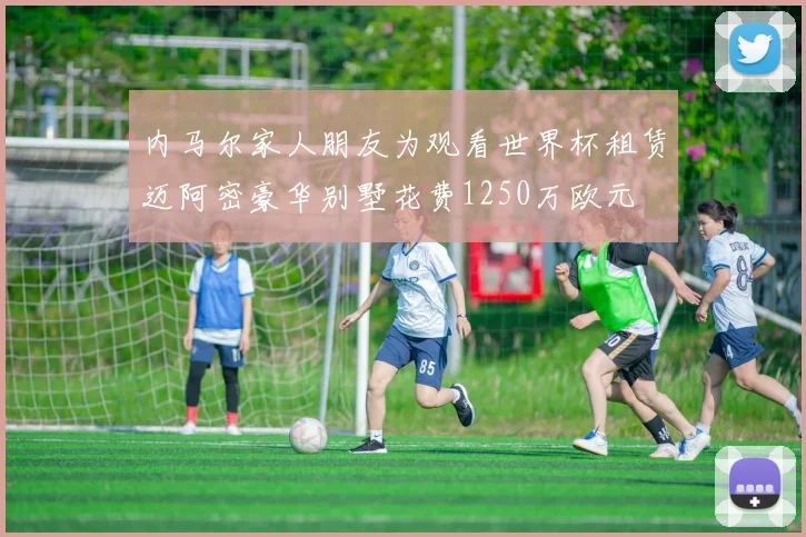 内马尔家人朋友为观看世界杯租赁迈阿密豪华别墅花费1250万欧元