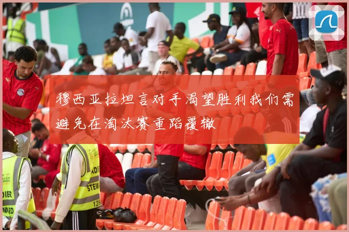 穆西亚拉坦言对手渴望胜利我们需避免在淘汰赛重蹈覆辙