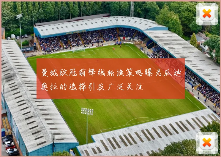 曼城欧冠前锋线轮换策略曝光瓜迪奥拉的选择引发广泛关注