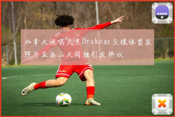 加拿大说唱天王Drake社交媒体首发照与亚历山大同框引发热议