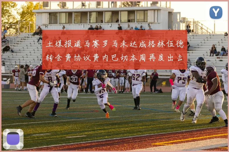 土媒报道马赛罗马未达成格林伍德转会费协议费内巴切本周再度出击