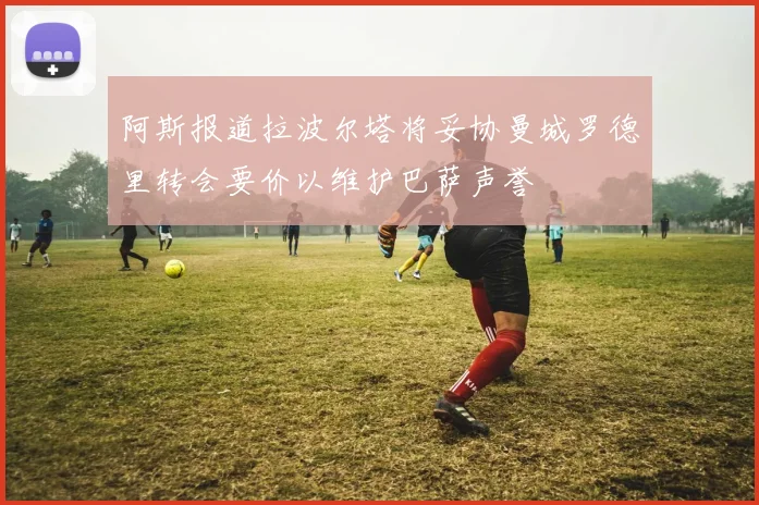 阿斯报道拉波尔塔将妥协曼城罗德里转会要价以维护巴萨声誉