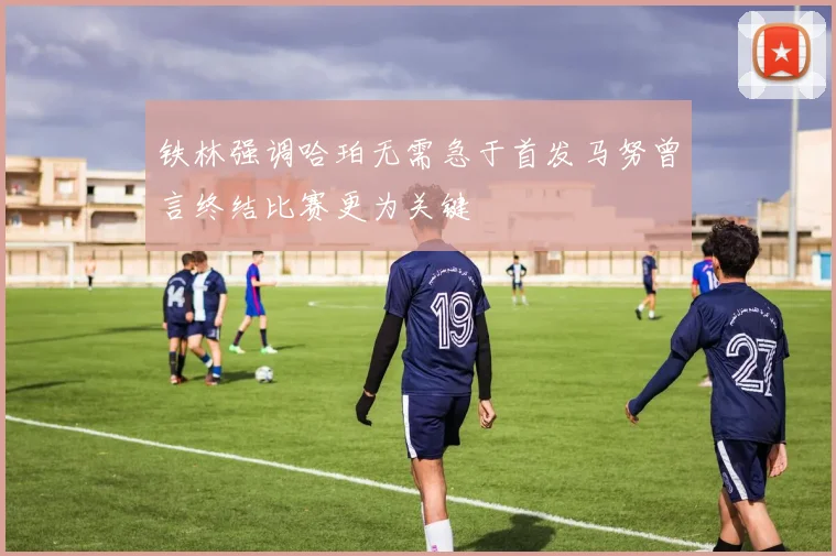 铁林强调哈珀无需急于首发马努曾言终结比赛更为关键