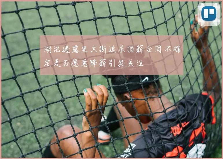 湖记透露里夫斯追求顶薪合同不确定是否愿意降薪引发关注