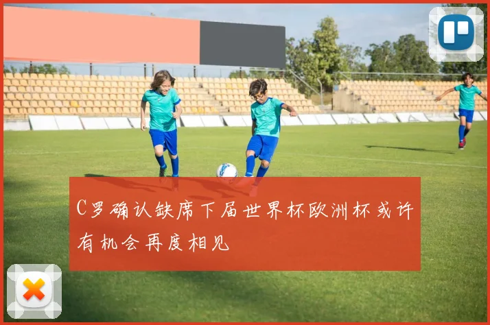 C罗确认缺席下届世界杯欧洲杯或许有机会再度相见