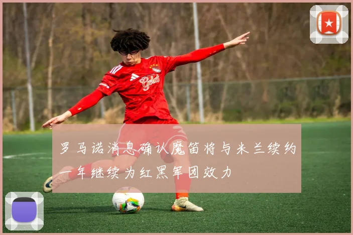 罗马诺消息确认魔笛将与米兰续约一年继续为红黑军团效力