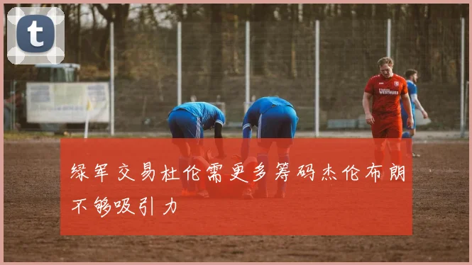 绿军交易杜伦需更多筹码杰伦布朗不够吸引力