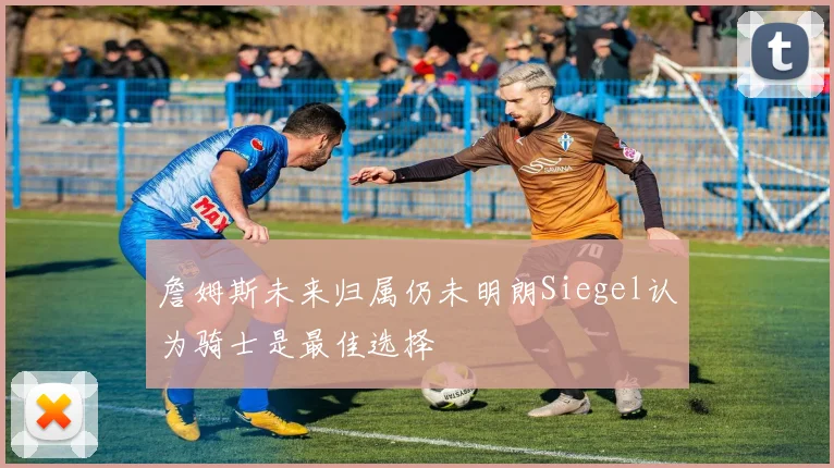詹姆斯未来归属仍未明朗Siegel认为骑士是最佳选择