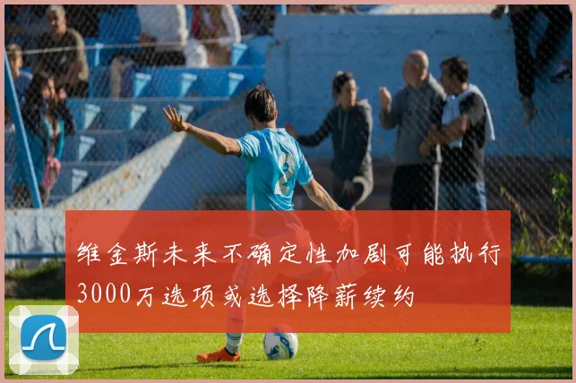 维金斯未来不确定性加剧可能执行3000万选项或选择降薪续约