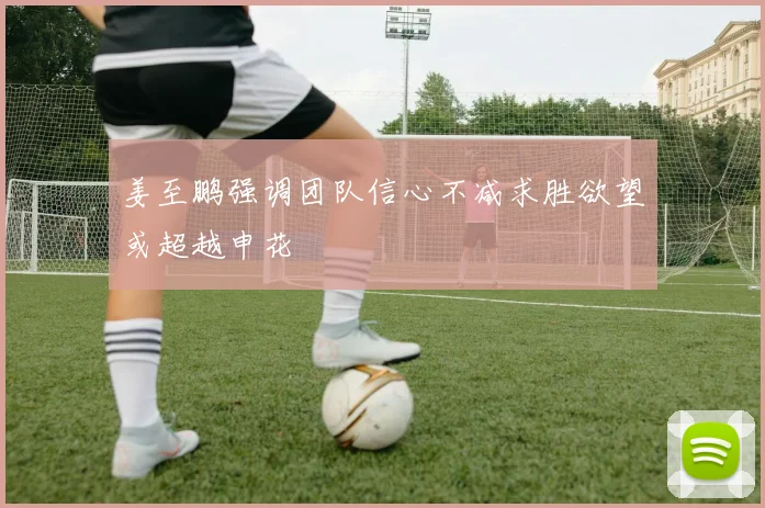 姜至鹏强调团队信心不减求胜欲望或超越申花